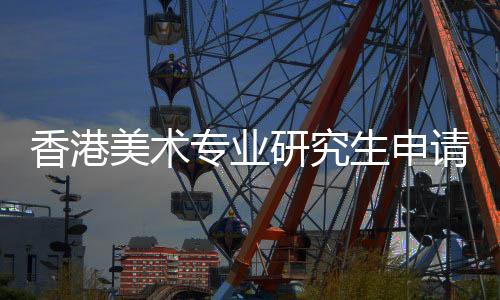 香港美术专业研究生申请条件及留学费用