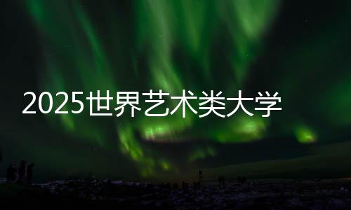 2025世界艺术类大学排名TOP50榜单！